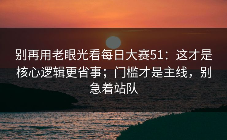 别再用老眼光看每日大赛51：这才是核心逻辑更省事；门槛才是主线，别急着站队