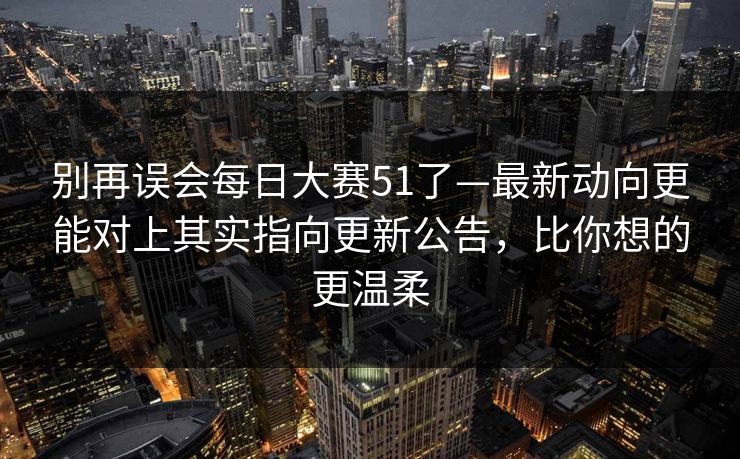 别再误会每日大赛51了—最新动向更能对上其实指向更新公告，比你想的更温柔