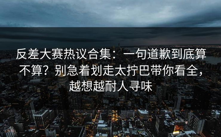 反差大赛热议合集：一句道歉到底算不算？别急着划走太拧巴带你看全，越想越耐人寻味