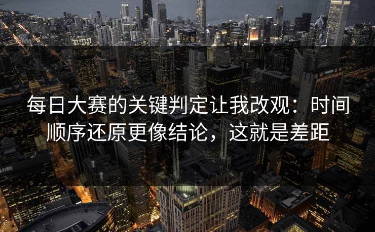每日大赛的关键判定让我改观：时间顺序还原更像结论，这就是差距
