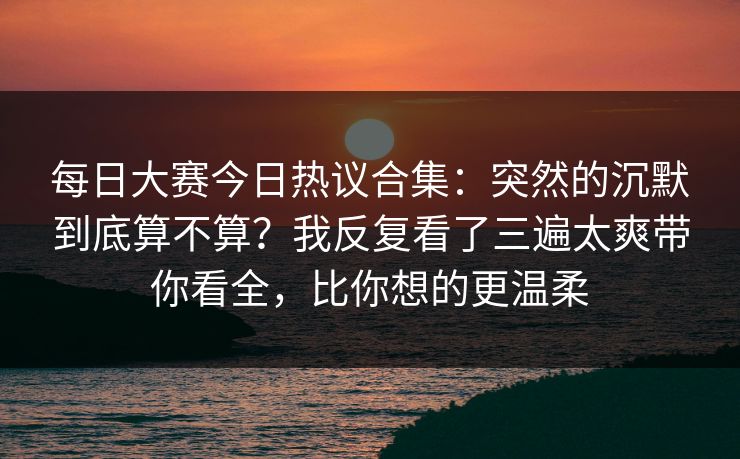 每日大赛今日热议合集：突然的沉默到底算不算？我反复看了三遍太爽带你看全，比你想的更温柔