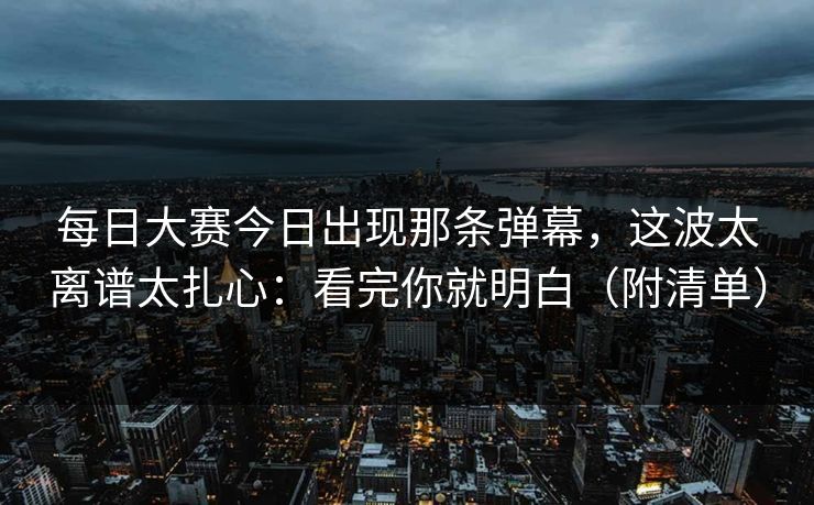 每日大赛今日出现那条弹幕，这波太离谱太扎心：看完你就明白（附清单）