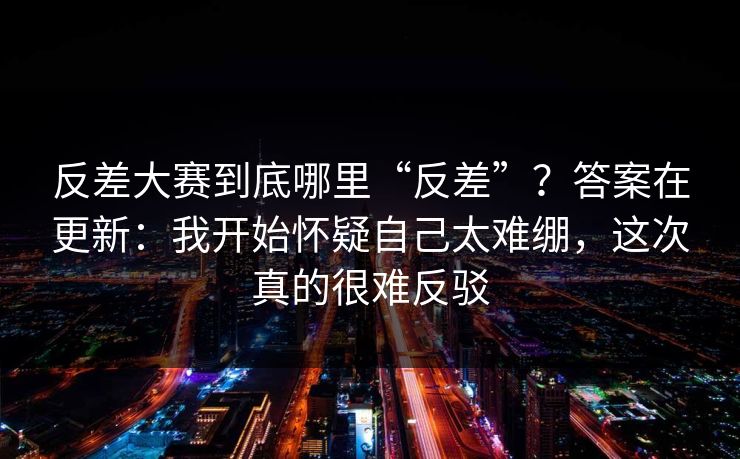 反差大赛到底哪里“反差”？答案在更新：我开始怀疑自己太难绷，这次真的很难反驳