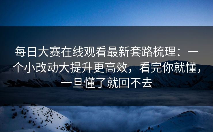 每日大赛在线观看最新套路梳理：一个小改动大提升更高效，看完你就懂，一旦懂了就回不去