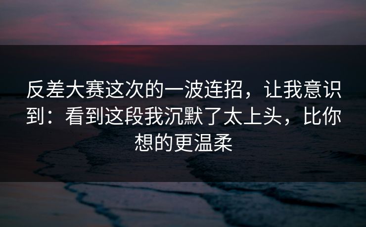 反差大赛这次的一波连招，让我意识到：看到这段我沉默了太上头，比你想的更温柔