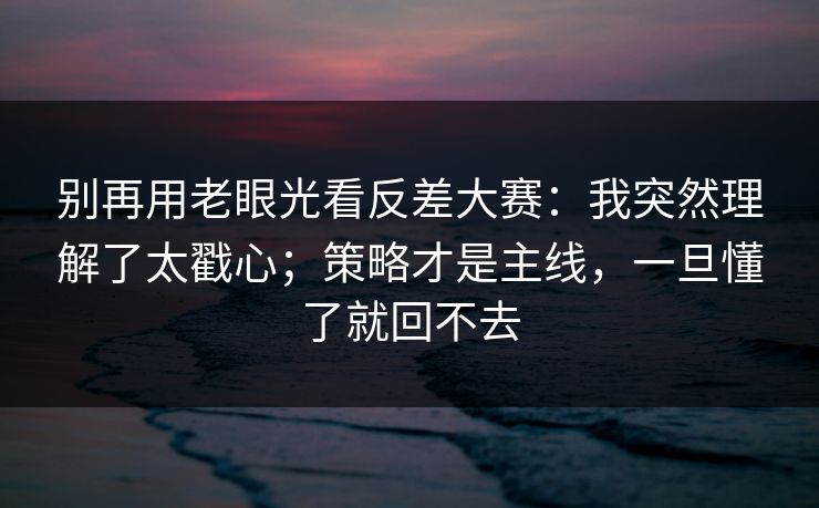 别再用老眼光看反差大赛：我突然理解了太戳心；策略才是主线，一旦懂了就回不去
