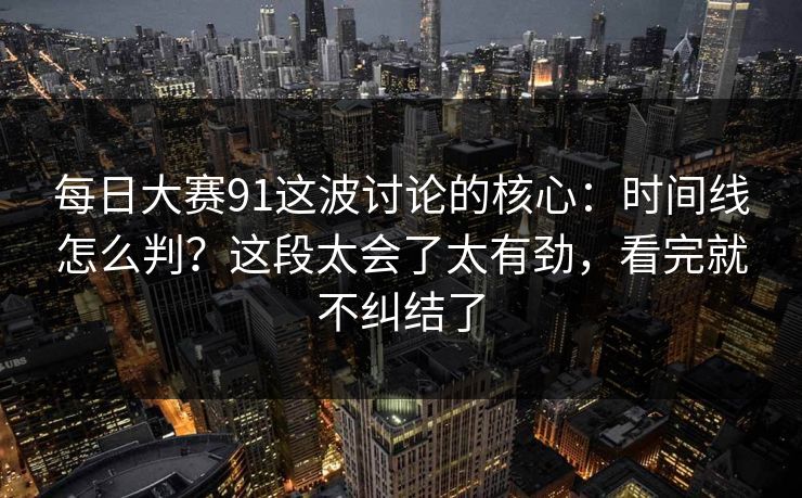 每日大赛91这波讨论的核心：时间线怎么判？这段太会了太有劲，看完就不纠结了