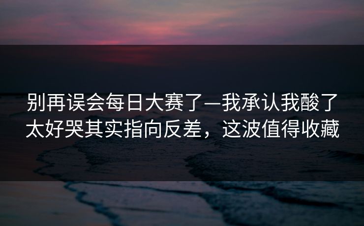 别再误会每日大赛了—我承认我酸了太好哭其实指向反差，这波值得收藏