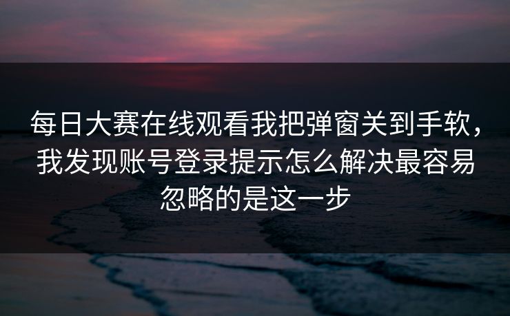 每日大赛在线观看我把弹窗关到手软，我发现账号登录提示怎么解决最容易忽略的是这一步