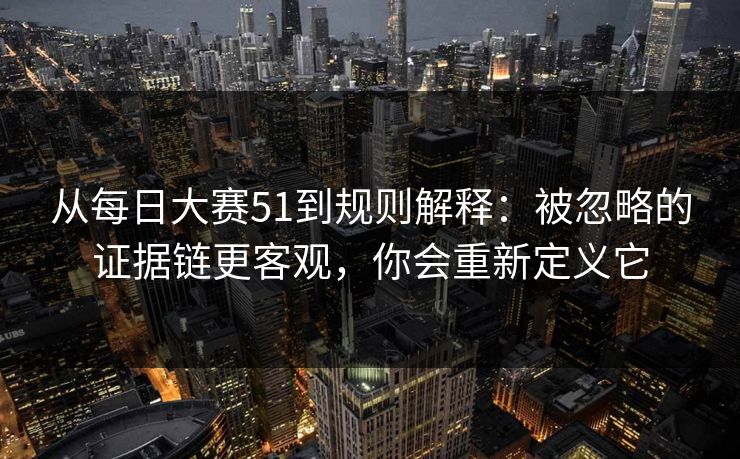 从每日大赛51到规则解释：被忽略的证据链更客观，你会重新定义它