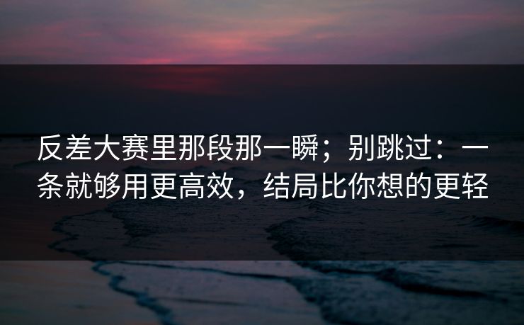 反差大赛里那段那一瞬；别跳过：一条就够用更高效，结局比你想的更轻