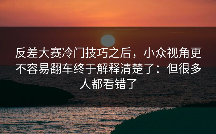 反差大赛冷门技巧之后,小众视角更不容易翻车终于解释清楚了:但很多人都看错了