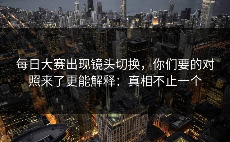 每日大赛出现镜头切换,你们要的对照来了更能解释:真相不止一个 每日大赛出现镜头切换,你们要的对照来了更能解释:真相不止一个