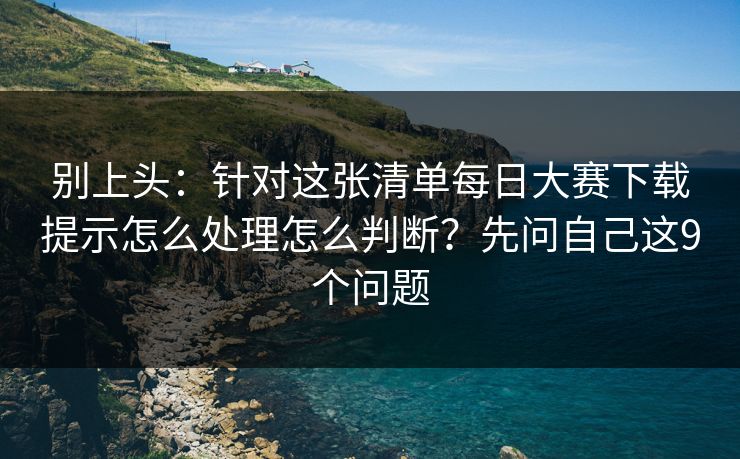 别上头：针对这张清单每日大赛下载提示怎么处理怎么判断？先问自己这9个问题