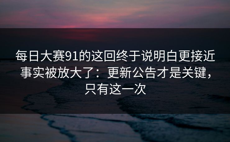 每日大赛91的这回终于说明白更接近事实被放大了:更新公告才是关键,只有这一次 每日大赛91的这回终于说明白更接近事实被放大了:更新公告才是关键,只有这一次