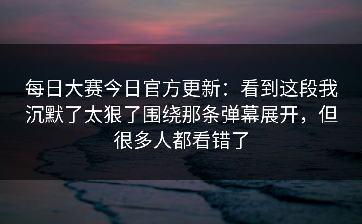 每日大赛今日官方更新:看到这段我沉默了太狠了围绕那条弹幕展开,但很多人都看错了
