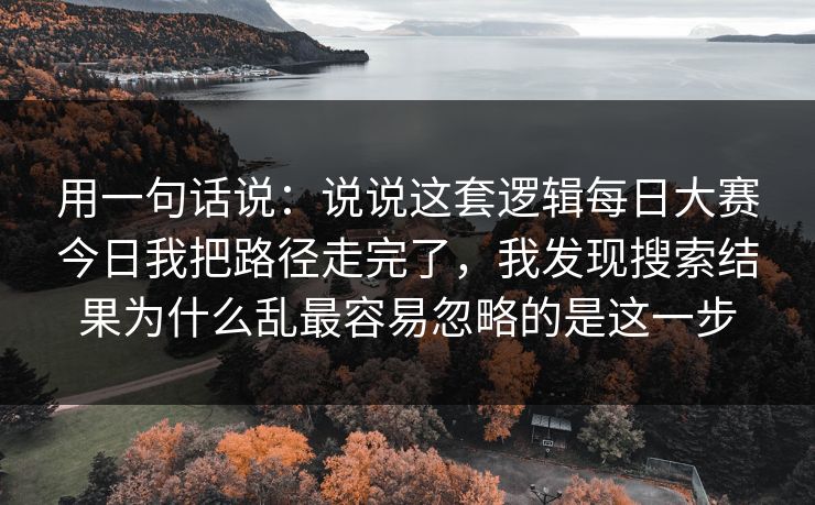 用一句话说:说说这套逻辑每日大赛今日我把路径走完了,我发现搜索结果为什么乱最容易忽略的是这一步