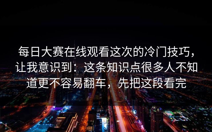 每日大赛在线观看这次的冷门技巧，让我意识到：这条知识点很多人不知道更不容易翻车，先把这段看完