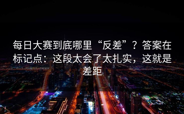 每日大赛到底哪里“反差”？答案在标记点：这段太会了太扎实，这就是差距