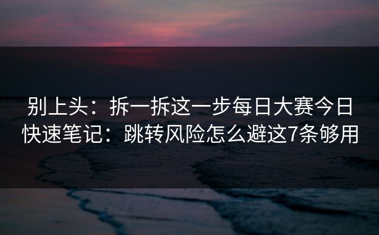 别上头:拆一拆这一步每日大赛今日快速笔记:跳转风险怎么避这7条够用