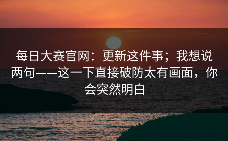 每日大赛官网：更新这件事；我想说两句——这一下直接破防太有画面，你会突然明白