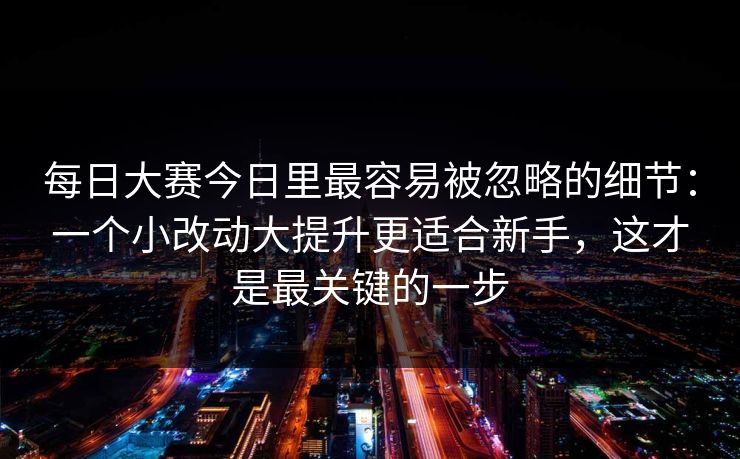 每日大赛今日里最容易被忽略的细节：一个小改动大提升更适合新手，这才是最关键的一步