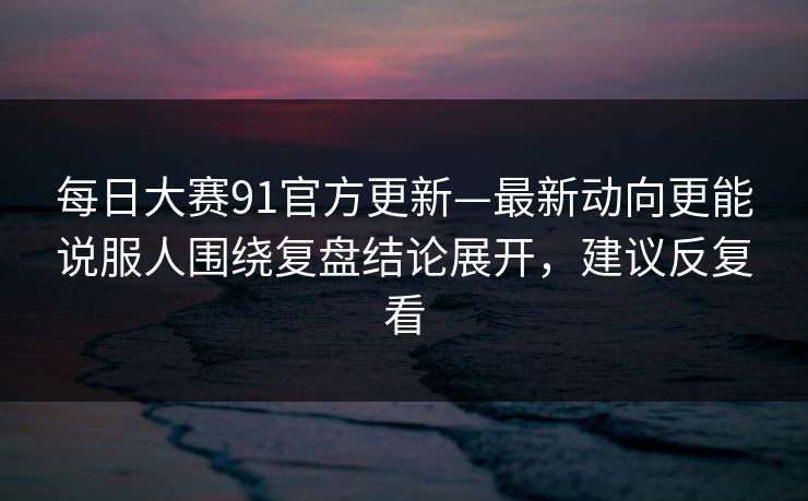 每日大赛91官方更新—最新动向更能说服人围绕复盘结论展开，建议反复看