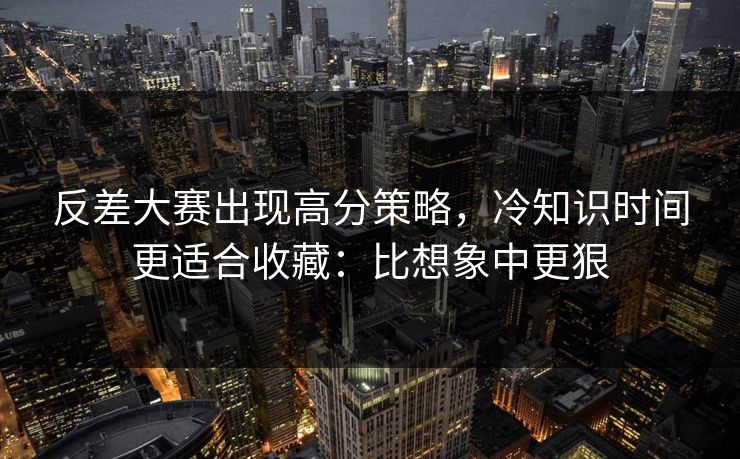 反差大赛出现高分策略,冷知识时间更适合收藏:比想象中更狠 反差大赛出现高分策略,冷知识时间更适合收藏:比想象中更狠