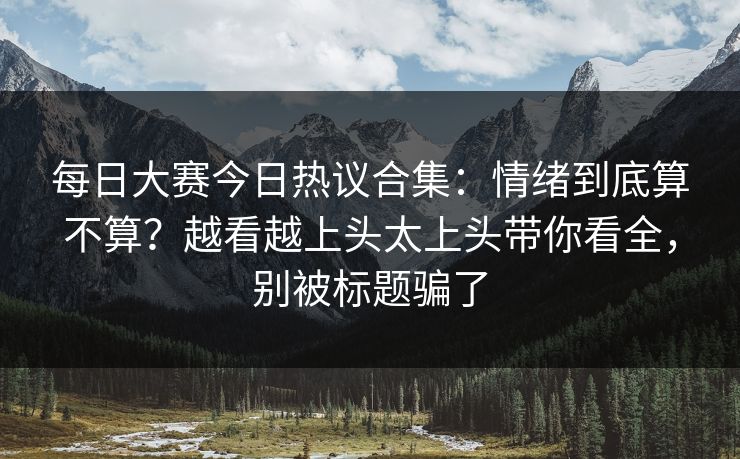 每日大赛今日热议合集：情绪到底算不算？越看越上头太上头带你看全，别被标题骗了