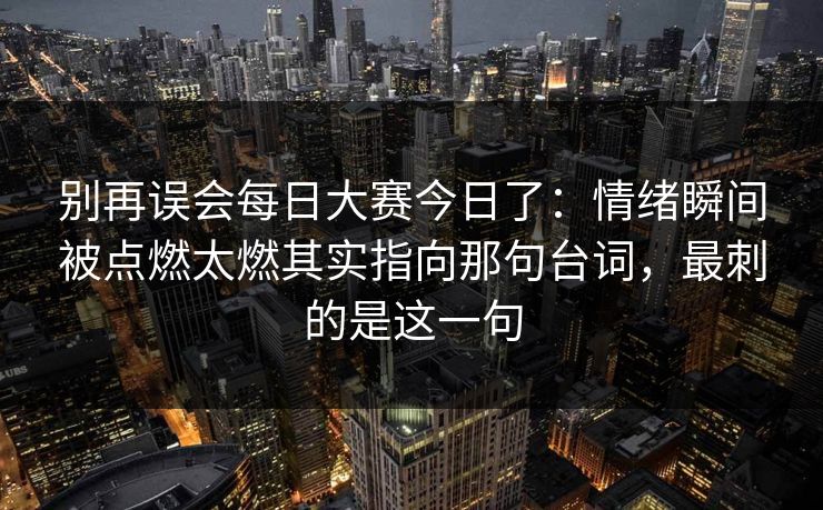 别再误会每日大赛今日了：情绪瞬间被点燃太燃其实指向那句台词，最刺的是这一句