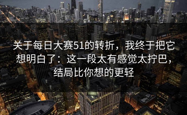关于每日大赛51的转折，我终于把它想明白了：这一段太有感觉太拧巴，结局比你想的更轻