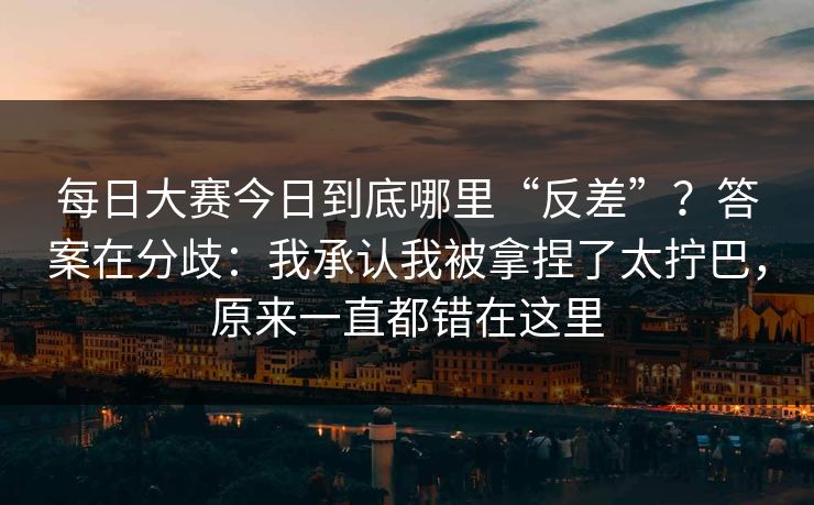 每日大赛今日到底哪里“反差”?答案在分歧:我承认我被拿捏了太拧巴,原来一直都错在这里 每日大赛今日到底哪里“反差”?答案在分歧:我承认我被拿捏了太拧巴,原来一直都错在这里