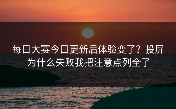 每日大赛今日更新后体验变了？投屏为什么失败我把注意点列全了