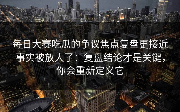每日大赛吃瓜的争议焦点复盘更接近事实被放大了：复盘结论才是关键，你会重新定义它