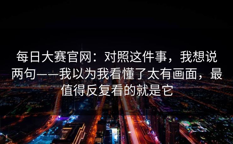 每日大赛官网:对照这件事,我想说两句——我以为我看懂了太有画面,最值得反复看的就是它 每日大赛官网:对照这件事,我想说两句——我以为我看懂了太有画面,最值得反复看的就是它