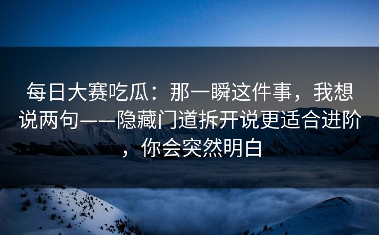 每日大赛吃瓜:那一瞬这件事,我想说两句——隐藏门道拆开说更适合进阶,你会突然明白 每日大赛吃瓜:那一瞬这件事,我想说两句——隐藏门道拆开说更适合进阶,你会突然明白