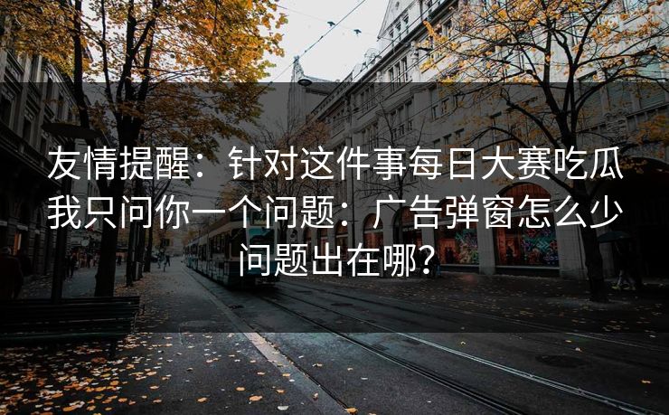 友情提醒:针对这件事每日大赛吃瓜我只问你一个问题:广告弹窗怎么少问题出在哪? 友情提醒:针对这件事每日大赛吃瓜我只问你一个问题:广告弹窗怎么少问题出在哪?
