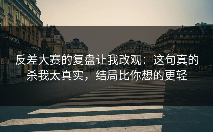 反差大赛的复盘让我改观：这句真的杀我太真实，结局比你想的更轻