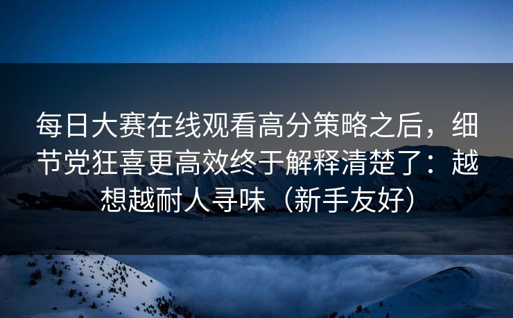 每日大赛在线观看高分策略之后，细节党狂喜更高效终于解释清楚了：越想越耐人寻味（新手友好）