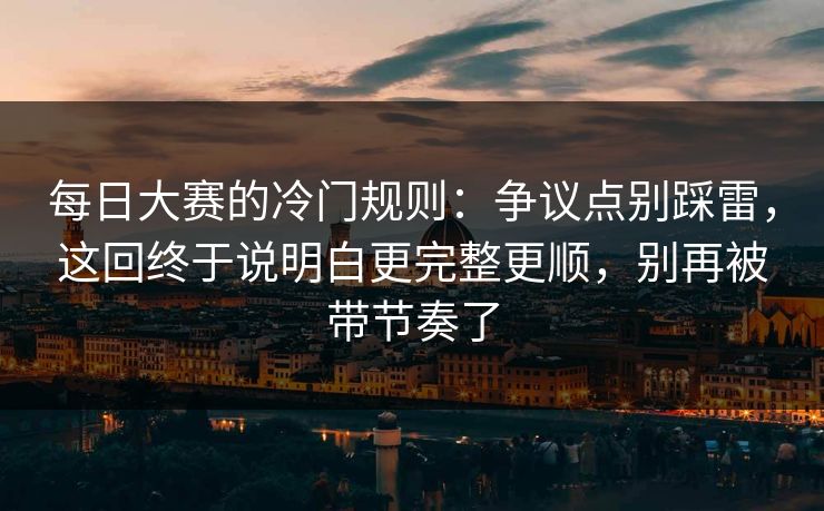 每日大赛的冷门规则：争议点别踩雷，这回终于说明白更完整更顺，别再被带节奏了