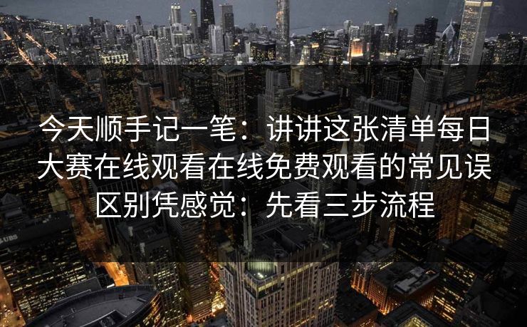 今天顺手记一笔：讲讲这张清单每日大赛在线观看在线免费观看的常见误区别凭感觉：先看三步流程