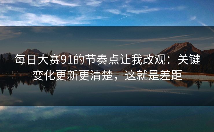 每日大赛91的节奏点让我改观:关键变化更新更清楚,这就是差距