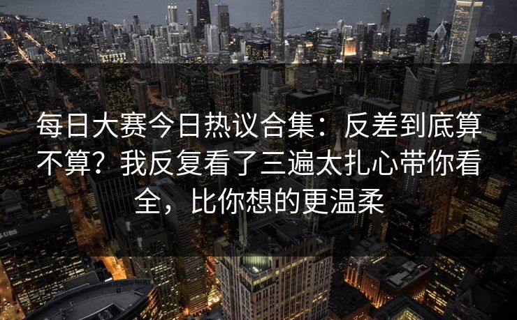 每日大赛今日热议合集:反差到底算不算?我反复看了三遍太扎心带你看全,比你想的更温柔 每日大赛今日热议合集:反差到底算不算?我反复看了三遍太扎心带你看全,比你想的更温柔