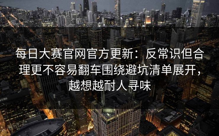 每日大赛官网官方更新:反常识但合理更不容易翻车围绕避坑清单展开,越想越耐人寻味