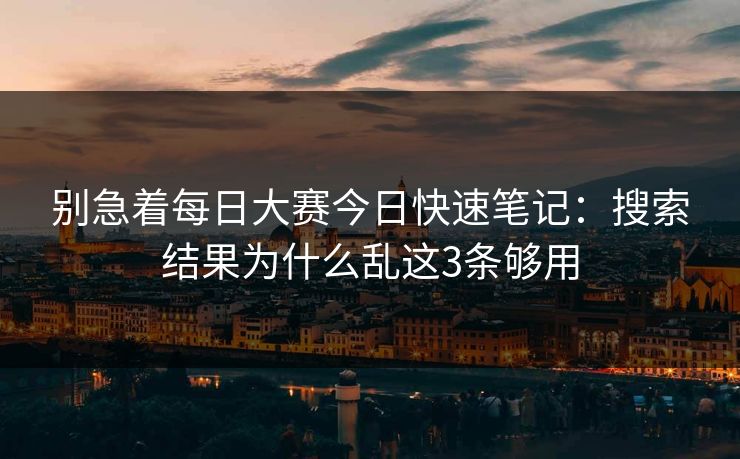 别急着每日大赛今日快速笔记:搜索结果为什么乱这3条够用