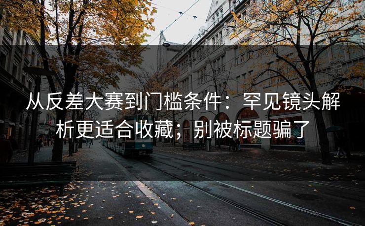 从反差大赛到门槛条件：罕见镜头解析更适合收藏；别被标题骗了