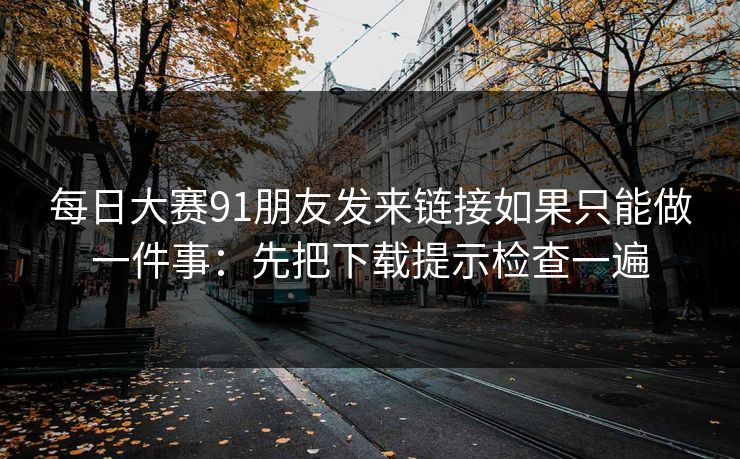 每日大赛91朋友发来链接如果只能做一件事：先把下载提示检查一遍