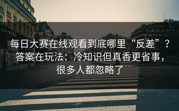 每日大赛在线观看到底哪里“反差”？答案在玩法：冷知识但真香更省事，很多人都忽略了