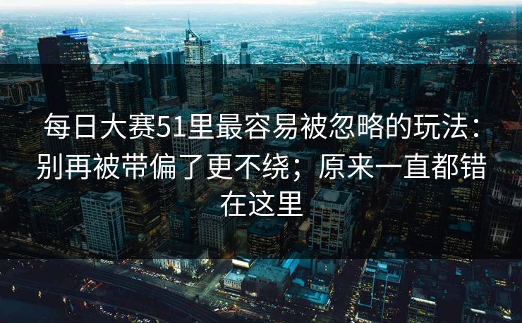 每日大赛51里最容易被忽略的玩法：别再被带偏了更不绕；原来一直都错在这里