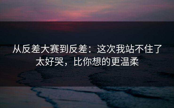 从反差大赛到反差:这次我站不住了太好哭,比你想的更温柔 从反差大赛到反差:这次我站不住了太好哭,比你想的更温柔